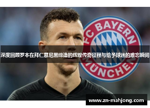 深度回顾罗本在拜仁慕尼黑缔造的辉煌传奇征程与给予球迷的难忘瞬间