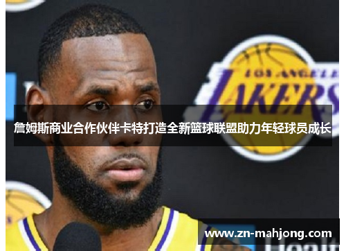 詹姆斯商业合作伙伴卡特打造全新篮球联盟助力年轻球员成长 詹姆斯商业合作伙伴卡特打造全新篮球联盟助力年轻球员成长