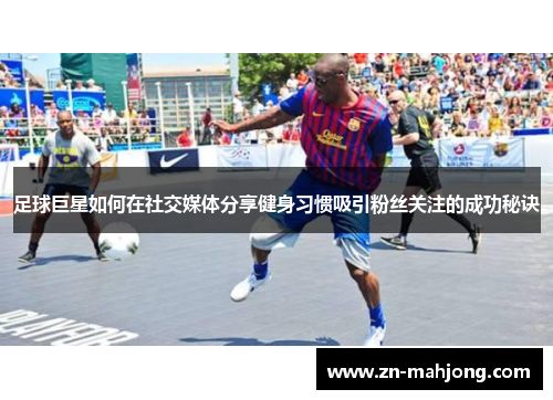 足球巨星如何在社交媒体分享健身习惯吸引粉丝关注的成功秘诀 足球巨星如何在社交媒体分享健身习惯吸引粉丝关注的成功秘诀