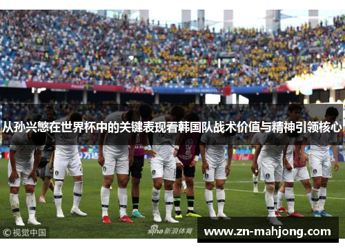 从孙兴慜在世界杯中的关键表现看韩国队战术价值与精神引领核心 从孙兴慜在世界杯中的关键表现看韩国队战术价值与精神引领核心