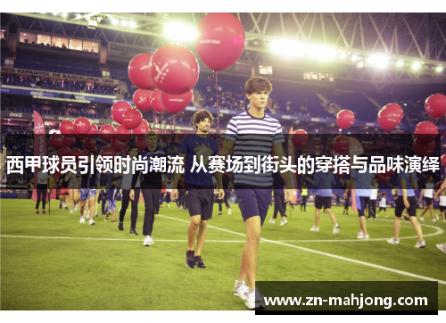 西甲球员引领时尚潮流 从赛场到街头的穿搭与品味演绎