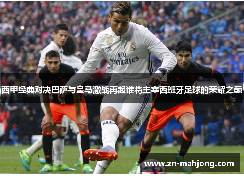 西甲经典对决巴萨与皇马激战再起谁将主宰西班牙足球的荣耀之巅
