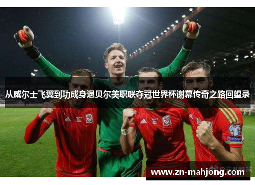 从威尔士飞翼到功成身退贝尔美职联夺冠世界杯谢幕传奇之路回望录