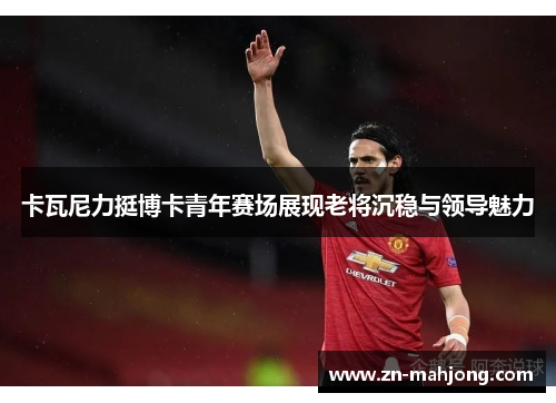 卡瓦尼力挺博卡青年赛场展现老将沉稳与领导魅力