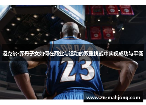 迈克尔·乔丹子女如何在商业与运动的双重挑战中实现成功与平衡 迈克尔·乔丹子女如何在商业与运动的双重挑战中实现成功与平衡